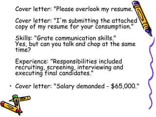 Cover letter: "Please overlook my resume."
Cover letter: "I'm submitting the attached
copy of my resume for your consumption."
Skills: "Grate communication skills."
Yes, but can you talk and chop at the same
time?
Experience: "Responsibilities included
recruiting, screening, interviewing and
executing final candidates."
• Cover letter: "Salary demanded - $65,000."
 