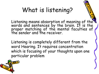 What is listening?
Listening means absorption of meaning of the
words and sentences by the brain. It is the
proper matching of the mental faculties of
the sender and the receiver.
Listening is completely different from the
word Hearing. It requires concentration
which is focusing of your thoughts upon one
particular problem
 