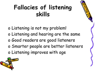 Fallacies of listening
skills
o Listening is not my problem!
o Listening and hearing are the same
o Good readers are good listeners
o Smarter people are better listeners
o Listening improves with age
 
