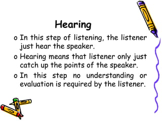 Hearing
o In this step of listening, the listener
just hear the speaker.
o Hearing means that listener only just
catch up the points of the speaker.
o In this step no understanding or
evaluation is required by the listener.
 