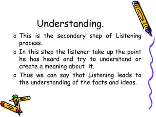 Understanding.
o This is the secondary step of Listening
process.
o In this step the listener take up the point
he has heard and try to understand or
create a meaning about it.
o Thus we can say that Listening leads to
the understanding of the facts and ideas.
 