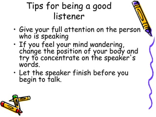 Tips for being a good
listener
• Give your full attention on the person
who is speaking
• If you feel your mind wandering,
change the position of your body and
try to concentrate on the speaker's
words.
• Let the speaker finish before you
begin to talk.
 