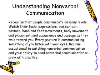 Understanding Nonverbal
Communication
Recognize that people communicate on many levels.
Watch their facial expressions, eye contact,
posture, hand and feet movements, body movement
and placement, and appearance and passage as they
walk toward you. Every gesture is communicating
something if you listen with your eyes. Become
accustomed to watching nonverbal communication
and your ability to read nonverbal communication will
grow with practice.
 