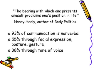 "The bearing with which one presents
oneself proclaims one's position in life.”
Nancy Henly, author of Body Politics
o 93% of communication is nonverbal
o 55% through facial expression,
posture, gesture
o 38% through tone of voice
 