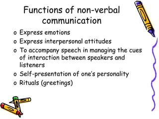 Functions of non-verbal
communication
o Express emotions
o Express interpersonal attitudes
o To accompany speech in managing the cues
of interaction between speakers and
listeners
o Self-presentation of one’s personality
o Rituals (greetings)
 