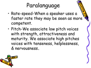 Paralanguage
• Rate-speed-When a speaker uses a
faster rate they may be seen as more
competent.
• Pitch-We associate low pitch voices
with strength, attractiveness and
maturity. We associate high pitches
voices with tenseness, helplessness,
& nervousness.
 
