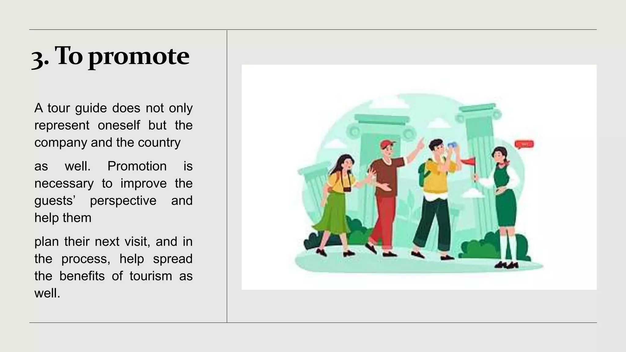 3. To promote
A tour guide does not only
represent oneself but the
company and the country
as well. Promotion is
necessary to improve the
guests’ perspective and
help them
plan their next visit, and in
the process, help spread
the benefits of tourism as
well.
 