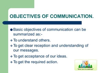 OBJECTIVES OF COMMUNICATION.
●Basic objectives of communication can be
summarized as:-
❖To understand others.
❖To get clear reception and understanding of
our messages.
❖To get acceptance of our ideas.
❖To get the required action.
 