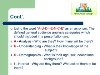 Cont’.
❑ Using the word "A-U-D-I-E-N-C-E" as an acronym, The
defined general audience analysis categories which
should included in a presentation are;
❖ A - Analysis - Who are they? How many will be there?
❖ U - Understanding - What is their knowledge of the
subject?
❖ D - Demographics - What is their age, sex, educational
background?
❖ I - Interest - Why are they there? Who asked them to be
there?
 