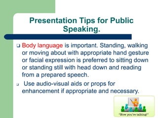 Presentation Tips for Public
Speaking.
❑ Body language is important. Standing, walking
or moving about with appropriate hand gesture
or facial expression is preferred to sitting down
or standing still with head down and reading
from a prepared speech.
❑ Use audio-visual aids or props for
enhancement if appropriate and necessary.
 
