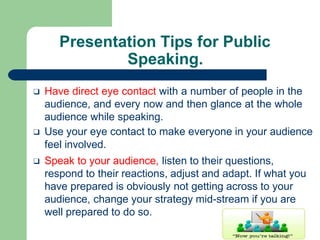 Presentation Tips for Public
Speaking.
❑ Have direct eye contact with a number of people in the
audience, and every now and then glance at the whole
audience while speaking.
❑ Use your eye contact to make everyone in your audience
feel involved.
❑ Speak to your audience, listen to their questions,
respond to their reactions, adjust and adapt. If what you
have prepared is obviously not getting across to your
audience, change your strategy mid-stream if you are
well prepared to do so.
 