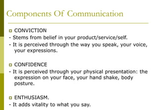 Components Of Communication
 CONVICTION
- Stems from belief in your product/service/self.
- It is perceived through the way you speak, your voice,
your expressions.
 CONFIDENCE
- It is perceived through your physical presentation: the
expression on your face, your hand shake, body
posture.
 ENTHUSIASM.
- It adds vitality to what you say.
 
