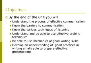 Objectives
 By the end of the unit you will :
 Understand the process of effective communication
 Know the barriers to communication
 Know the various techniques of listening
 Understand and be able to use effective probing
techniques
 Be able to use mechanics of good writing skills
 Develop an understanding of good practices in
writing emails able to prepare effective
presentations
 