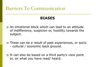 Barriers To Communication
BIASES
 An emotional block which can lead to an attitude
of indifference, suspicion or, hostility towards the
subject.
 These can be a result of past experiences, or socio
- cultural / economic back ground.
 It can also be based on a third party’s view point
or, on what you have read/ heard.
 