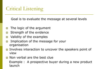 Critical Listening
Goal is to evaluate the message at several levels
 The logic of the argument
 Strength of the evidence
 Validity of the examples
 Implication of the message for your
organisation
 Involves interaction to uncover the speakers point of
view
 Non verbal are the best clue
Example : A prospective buyer during a new product
launch
 