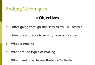 Probing Techniques
 Objectives
 After going through this session you will learn :
 How to control a discussion/ communication
 What is Probing
 What are the types of Probing
 When and how to use Probes effectively.
 