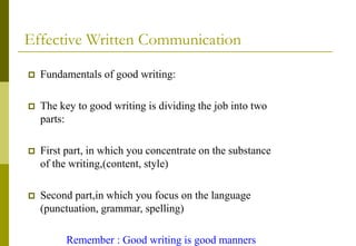 Effective Written Communication
 Fundamentals of good writing:
 The key to good writing is dividing the job into two
parts:
 First part, in which you concentrate on the substance
of the writing,(content, style)
 Second part,in which you focus on the language
(punctuation, grammar, spelling)
Remember : Good writing is good manners
 