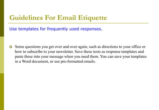 Guidelines For Email Etiquette
Use templates for frequently used responses.
 Some questions you get over and over again, such as directions to your office or
how to subscribe to your newsletter. Save these texts as response templates and
paste these into your message when you need them. You can save your templates
in a Word document, or use pre-formatted emails.
 