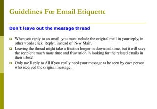 Guidelines For Email Etiquette
Don't leave out the message thread
 When you reply to an email, you must include the original mail in your reply, in
other words click 'Reply', instead of 'New Mail'.
 Leaving the thread might take a fraction longer in download time, but it will save
the recipient much more time and frustration in looking for the related emails in
their inbox!
 Only use Reply to All if you really need your message to be seen by each person
who received the original message.
 