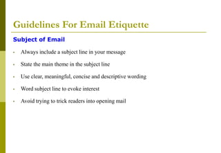 Guidelines For Email Etiquette
Subject of Email
• Always include a subject line in your message
• State the main theme in the subject line
• Use clear, meaningful, concise and descriptive wording
• Word subject line to evoke interest
• Avoid trying to trick readers into opening mail
 