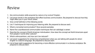 Review
1. Are communication skills acquired by nature or by nurture? Explain.
2. List seven trends in the workplace that affect business communicators. Be prepared to discuss how they
might affect you in your future career.
3. Give a brief definition of the following words:
4. List 11 techniques for improving your listening skills. Be prepared to discuss each.
5. What is nonverbal communication? Give several examples.
6. Name five unprofessional communication techniques that can sabotage a career.
7. Describe the concept of North American individualism. How does this concept set North Americans apart
from people in some other cultures?
8. What is ethnocentrism, and how can it be reduced?
9. List seven suggestions for enhancing comprehension when you are talking with people for whom
English is a second language. Be prepared to discuss each.
10. List at least eight suggestions for becoming a more effective communicator in a diverse workplace. Be
prepared to discuss each.
 