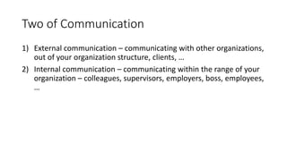 Two of Communication
1) External communication – communicating with other organizations,
out of your organization structure, clients, …
2) Internal communication – communicating within the range of your
organization – colleagues, supervisors, employers, boss, employees,
…
 