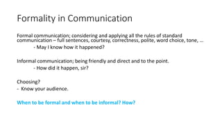 Formality in Communication
Formal communication; considering and applying all the rules of standard
communication – full sentences, courtesy, correctness, polite, word choice, tone, …
- May I know how it happened?
Informal communication; being friendly and direct and to the point.
- How did it happen, sir?
Choosing?
- Know your audience.
When to be formal and when to be informal? How?
 
