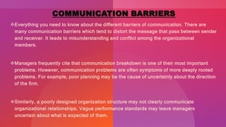 COMMUNICATION BARRIERS
Everything you need to know about the different barriers of communication. There are
many communication barriers which tend to distort the message that pass between sender
and receiver. It leads to misunderstanding and conflict among the organizational
members.
Managers frequently cite that communication breakdown is one of their most important
problems. However, communication problems are often symptoms of more deeply rooted
problems. For example, poor planning may be the cause of uncertainly about the direction
of the firm.
Similarly, a poorly designed organization structure may not clearly communicate
organizational relationships. Vague performance standards may leave managers
uncertain about what is expected of them.
 