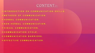 CONTENT:-
 I N T R O D U C T I O N O N C O M M U N I C A T I O N S K I L L S .
 M E T H O D S O F C O M M U N I C A T I O N .
 V E R B A L C O M M U N I C A T I O N .
 N O N - V E R B A L C O M M U N I C A T I O N .
 V I S U A L C O M M U N I C A T I O N .
 C O M M U N I C A T I O N C Y C L E .
 C O M M U N I C A T I O N B A R R I E R S .
 E F F E C T I V E C O M M U N I C A T I O N .
 