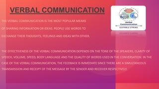 VERBAL COMMUNICATION
THE VERBAL COMMUNICATION IS THE MOST POPULAR MEANS
OF SHARING INFORMATION OR IDEAS. PEOPLE USE WORDS TO
EXCHANGE THEIR THOUGHTS, FEELINGS AND IDEAS WITH OTHER.
THE EFFECTIVENESS OF THE VERBAL COMMUNICATION DEPENDS ON THE TONE OF THE SPEAKERS, CLARITY OF
SPEECH, VOLUME, SPEED, BODY LANGUAGE AND THE QUALITY OF WORDS USED IN THE CONVERSATION. IN THE
CASE OF THE VERBAL COMMUNICATION, THE FEEDBACK IS IMMEDIATE SINCE THERE ARE A SIMULTANEOUS
TRANSMISSION AND RECEIPT OF THE MESSAGE BY THE SENDER AND RECEIVER RESPECTIVELY.
 