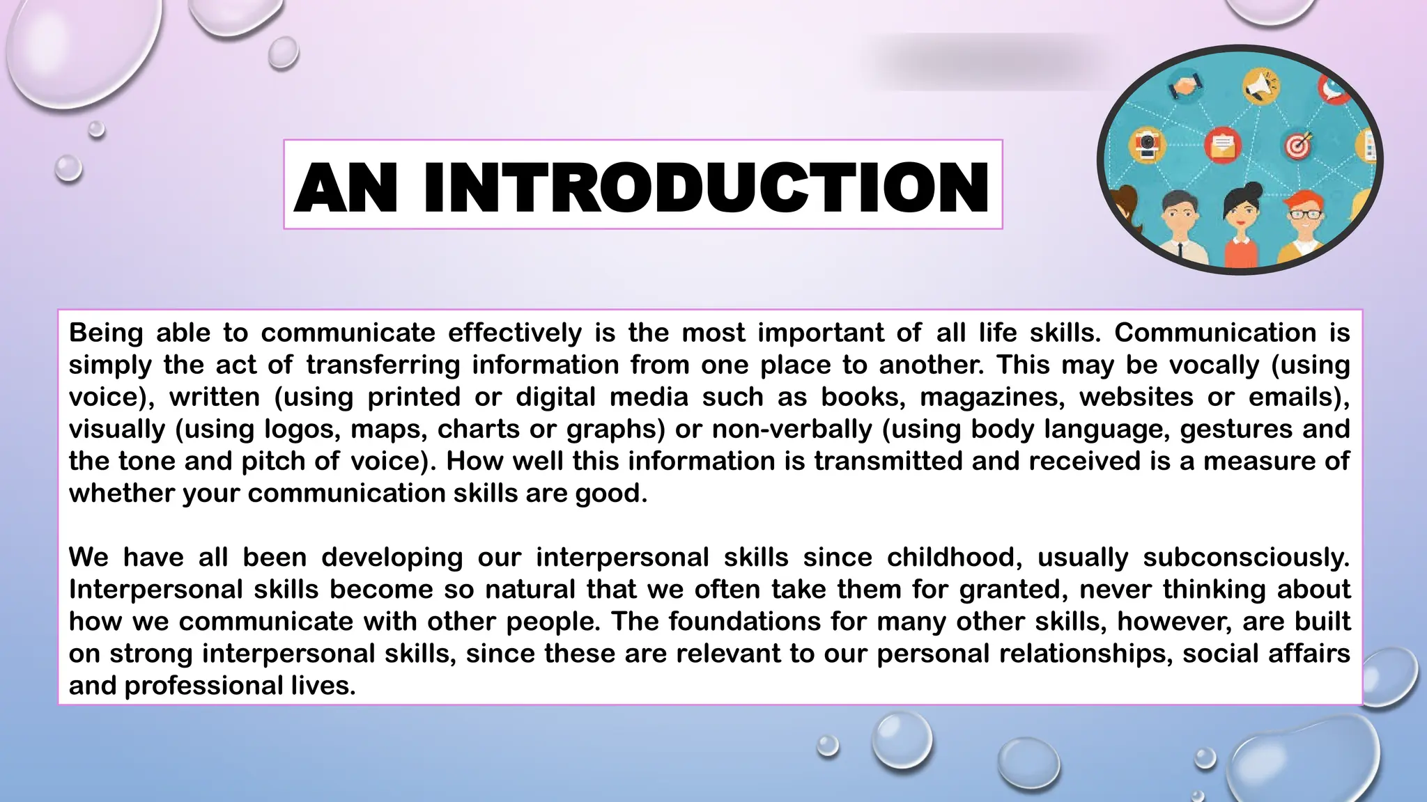 AN INTRODUCTION
Being able to communicate effectively is the most important of all life skills. Communication is
simply the act of transferring information from one place to another. This may be vocally (using
voice), written (using printed or digital media such as books, magazines, websites or emails),
visually (using logos, maps, charts or graphs) or non-verbally (using body language, gestures and
the tone and pitch of voice). How well this information is transmitted and received is a measure of
whether your communication skills are good.
We have all been developing our interpersonal skills since childhood, usually subconsciously.
Interpersonal skills become so natural that we often take them for granted, never thinking about
how we communicate with other people. The foundations for many other skills, however, are built
on strong interpersonal skills, since these are relevant to our personal relationships, social affairs
and professional lives.
 