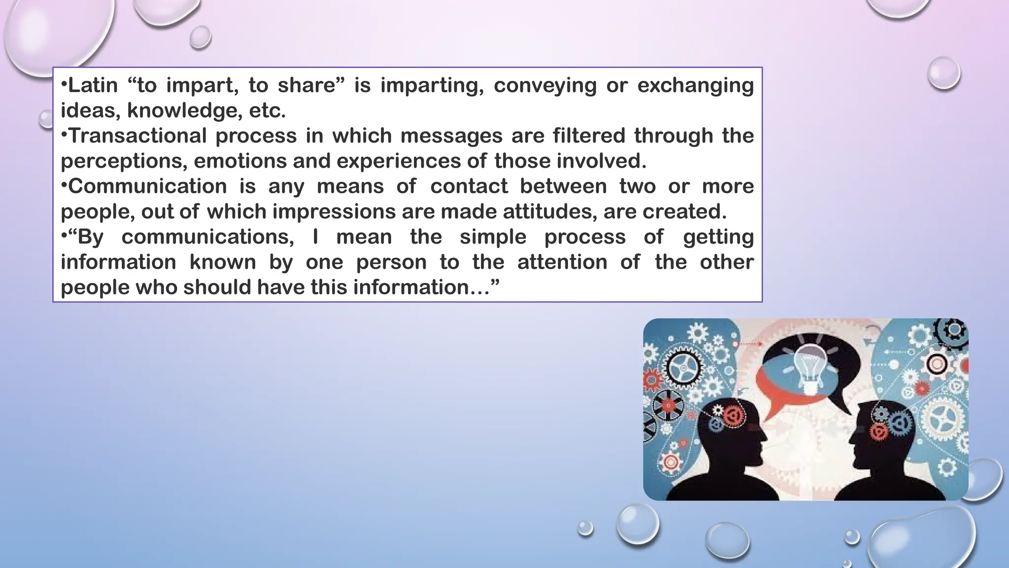 •Latin “to impart, to share” is imparting, conveying or exchanging
ideas, knowledge, etc.
•Transactional process in which messages are filtered through the
perceptions, emotions and experiences of those involved.
•Communication is any means of contact between two or more
people, out of which impressions are made attitudes, are created.
•“By communications, I mean the simple process of getting
information known by one person to the attention of the other
people who should have this information…”
 