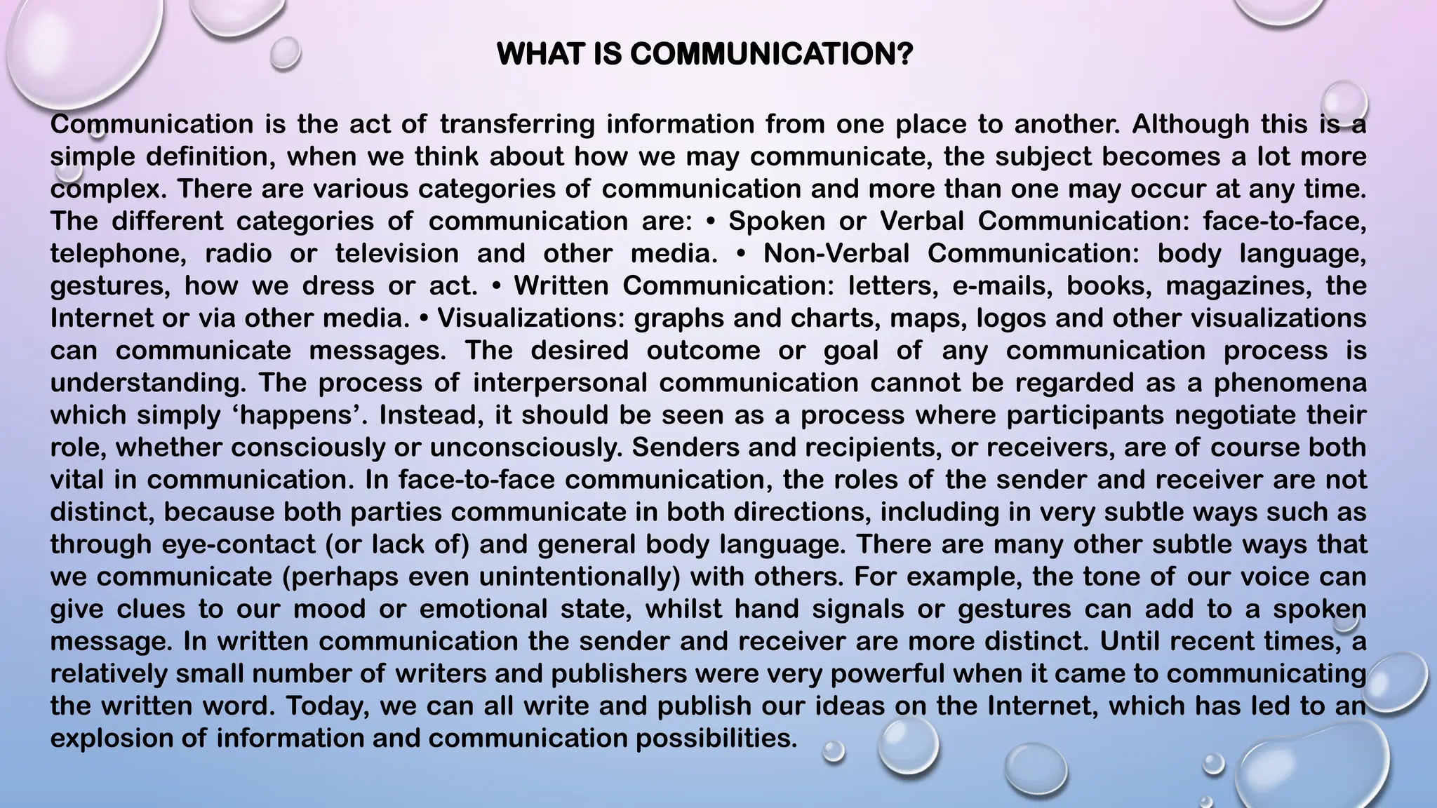 WHAT IS COMMUNICATION?
Communication is the act of transferring information from one place to another. Although this is a
simple definition, when we think about how we may communicate, the subject becomes a lot more
complex. There are various categories of communication and more than one may occur at any time.
The different categories of communication are: • Spoken or Verbal Communication: face-to-face,
telephone, radio or television and other media. • Non-Verbal Communication: body language,
gestures, how we dress or act. • Written Communication: letters, e-mails, books, magazines, the
Internet or via other media. • Visualizations: graphs and charts, maps, logos and other visualizations
can communicate messages. The desired outcome or goal of any communication process is
understanding. The process of interpersonal communication cannot be regarded as a phenomena
which simply ‘happens’. Instead, it should be seen as a process where participants negotiate their
role, whether consciously or unconsciously. Senders and recipients, or receivers, are of course both
vital in communication. In face-to-face communication, the roles of the sender and receiver are not
distinct, because both parties communicate in both directions, including in very subtle ways such as
through eye-contact (or lack of) and general body language. There are many other subtle ways that
we communicate (perhaps even unintentionally) with others. For example, the tone of our voice can
give clues to our mood or emotional state, whilst hand signals or gestures can add to a spoken
message. In written communication the sender and receiver are more distinct. Until recent times, a
relatively small number of writers and publishers were very powerful when it came to communicating
the written word. Today, we can all write and publish our ideas on the Internet, which has led to an
explosion of information and communication possibilities.
 
