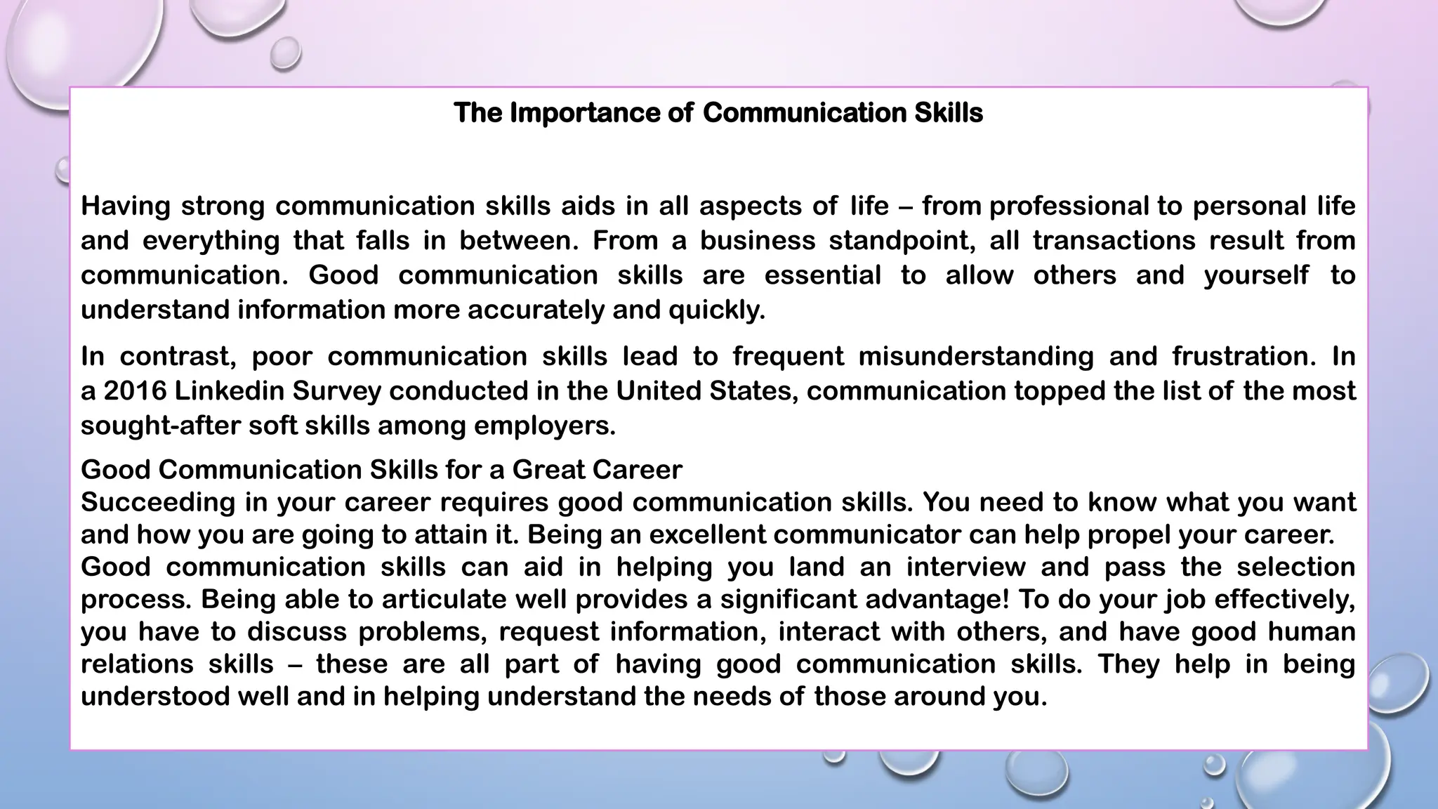 The Importance of Communication Skills
Having strong communication skills aids in all aspects of life – from professional to personal life
and everything that falls in between. From a business standpoint, all transactions result from
communication. Good communication skills are essential to allow others and yourself to
understand information more accurately and quickly.
In contrast, poor communication skills lead to frequent misunderstanding and frustration. In
a 2016 Linkedin Survey conducted in the United States, communication topped the list of the most
sought-after soft skills among employers.
Good Communication Skills for a Great Career
Succeeding in your career requires good communication skills. You need to know what you want
and how you are going to attain it. Being an excellent communicator can help propel your career.
Good communication skills can aid in helping you land an interview and pass the selection
process. Being able to articulate well provides a significant advantage! To do your job effectively,
you have to discuss problems, request information, interact with others, and have good human
relations skills – these are all part of having good communication skills. They help in being
understood well and in helping understand the needs of those around you.
 