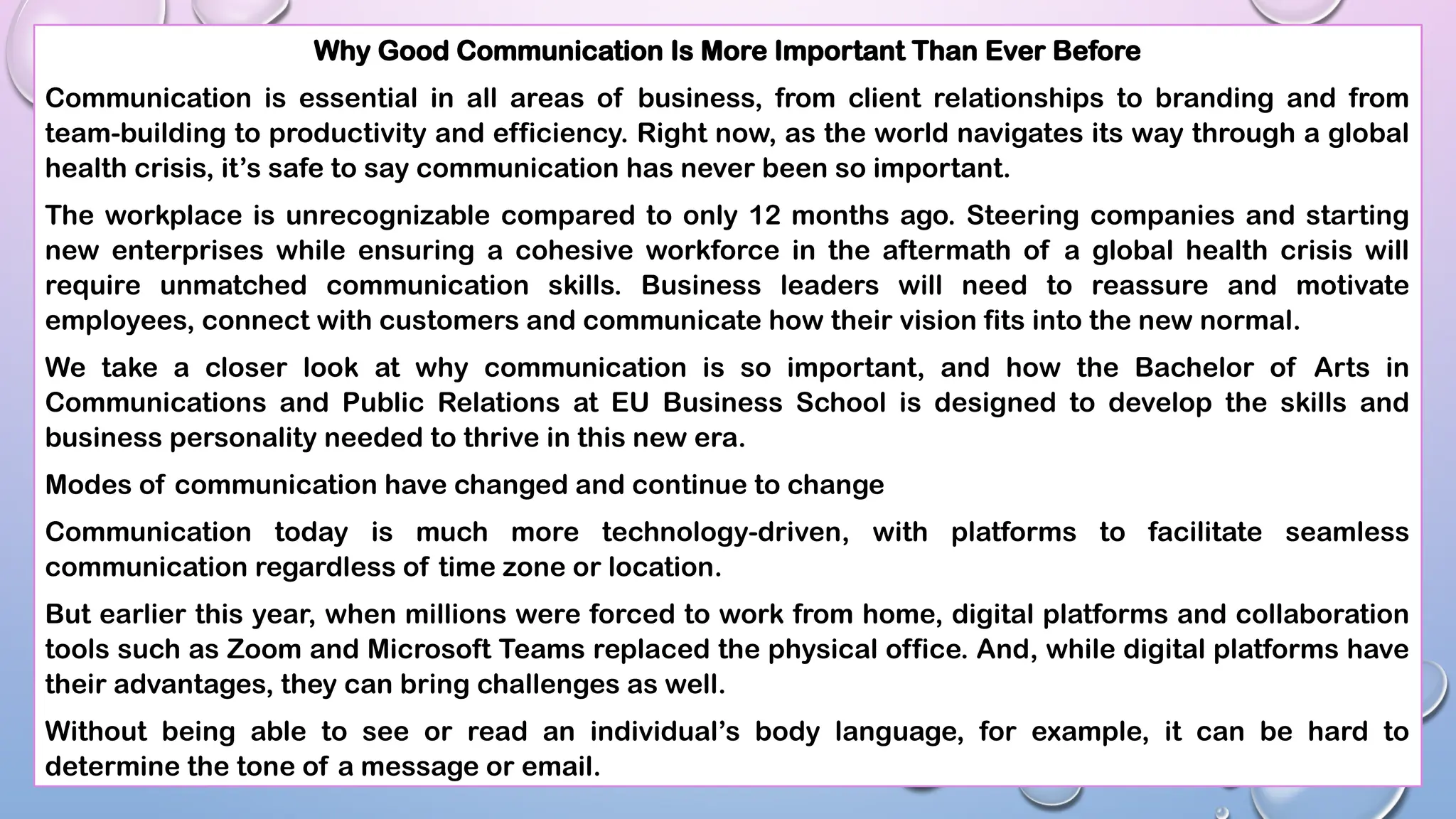 Why Good Communication Is More Important Than Ever Before
Communication is essential in all areas of business, from client relationships to branding and from
team-building to productivity and efficiency. Right now, as the world navigates its way through a global
health crisis, it’s safe to say communication has never been so important.
The workplace is unrecognizable compared to only 12 months ago. Steering companies and starting
new enterprises while ensuring a cohesive workforce in the aftermath of a global health crisis will
require unmatched communication skills. Business leaders will need to reassure and motivate
employees, connect with customers and communicate how their vision fits into the new normal.
We take a closer look at why communication is so important, and how the Bachelor of Arts in
Communications and Public Relations at EU Business School is designed to develop the skills and
business personality needed to thrive in this new era.
Modes of communication have changed and continue to change
Communication today is much more technology-driven, with platforms to facilitate seamless
communication regardless of time zone or location.
But earlier this year, when millions were forced to work from home, digital platforms and collaboration
tools such as Zoom and Microsoft Teams replaced the physical office. And, while digital platforms have
their advantages, they can bring challenges as well.
Without being able to see or read an individual’s body language, for example, it can be hard to
determine the tone of a message or email.
 