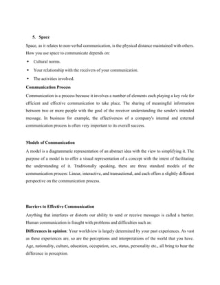 5. Space
Space, as it relates to non-verbal communication, is the physical distance maintained with others.
How you use space to communicate depends on:
 Cultural norms.
 Your relationship with the receivers of your communication.
 The activities involved.
Communication Process
Communication is a process because it involves a number of elements each playing a key role for
efficient and effective communication to take place. The sharing of meaningful information
between two or more people with the goal of the receiver understanding the sender's intended
message. In business for example, the effectiveness of a company's internal and external
communication process is often very important to its overall success.
Models of Communication
A model is a diagrammatic representation of an abstract idea with the view to simplifying it. The
purpose of a model is to offer a visual representation of a concept with the intent of facilitating
the understanding of it. Traditionally speaking, there are three standard models of the
communication process: Linear, interactive, and transactional, and each offers a slightly different
perspective on the communication process.
Barriers to Effective Communication
Anything that interferes or distorts our ability to send or receive messages is called a barrier.
Human communication is fraught with problems and difficulties such as:
Differences in opinion: Your worldview is largely determined by your past experiences. As vast
as these experiences are, so are the perceptions and interpretations of the world that you have.
Age, nationality, culture, education, occupation, sex, status, personality etc., all bring to bear the
difference in perception.
 