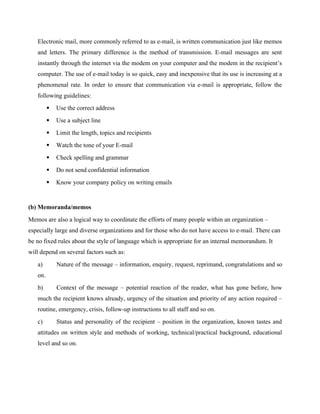 Electronic mail, more commonly referred to as e-mail, is written communication just like memos
and letters. The primary difference is the method of transmission. E-mail messages are sent
instantly through the internet via the modem on your computer and the modem in the recipient’s
computer. The use of e-mail today is so quick, easy and inexpensive that its use is increasing at a
phenomenal rate. In order to ensure that communication via e-mail is appropriate, follow the
following guidelines:
 Use the correct address
 Use a subject line
 Limit the length, topics and recipients
 Watch the tone of your E-mail
 Check spelling and grammar
 Do not send confidential information
 Know your company policy on writing emails
(b) Memoranda/memos
Memos are also a logical way to coordinate the efforts of many people within an organization –
especially large and diverse organizations and for those who do not have access to e-mail. There can
be no fixed rules about the style of language which is appropriate for an internal memorandum. It
will depend on several factors such as:
a) Nature of the message – information, enquiry, request, reprimand, congratulations and so
on.
b) Context of the message – potential reaction of the reader, what has gone before, how
much the recipient knows already, urgency of the situation and priority of any action required –
routine, emergency, crisis, follow-up instructions to all staff and so on.
c) Status and personality of the recipient – position in the organization, known tastes and
attitudes on written style and methods of working, technical/practical background, educational
level and so on.
 