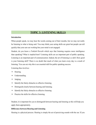 TOPIC 3: LISTENING SKILLS
Introduction
When people speak, we may hear the words coming out of their mouths, but we may not really
be listening to what is being said. You may think your acting skills are great but people can tell
quickly that your ears are working but your mind is not engaged.
Student, do you know a Turkish Proverb which says that listening requires more intelligence
than speaking? What is implied here? Listening skills are an important part of public speaking.
Listening is an important part of communication. Indeed, the art of listening is a skill. How good
is your listening skill? There is no doubt that much of what you learn every day is a result of
listening. You can see why this is an essential skill for public speaking success.
Listening thus involves:
 Hearing.
 Understanding.
 Judging.
 Identify the likely obstacles to effective listening
 Distinguish clearly between hearing and listening.
 Identify the likely obstacles to effective listening.
 Practice the skills for effective listening.
Student, it is important for you to distinguish between hearing and listening as this will help you
apply them appropriately.
Difference between Hearing and Listening
Hearing is a physical process. Hearing is simply the act of perceiving sounds with the ear. If you
 