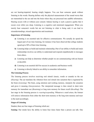 are not hearing-impaired, hearing simply happens. You can hear someone speak without
listening to the words. Hearing defines only the physical measurement of the sound waves that
are transmitted to the ear and into the brain where they are processed into audible information.
Hearing occurs with or without your consent. Indeed, hearing is such a passive quality that it
occurs even while you sleep. Listening is a cognitive and emotional engagement. When you
merely hear someone's words but are not listening to what is being said, it can lead to
misunderstandings, missed opportunities and resentment.
Importance of Listening
a) Listening is an essential task for effective communicators. We actually do spend the
largest part of our time listening, for instance it has been observed that college students
spend up to 50% of their time listening.
b) Listening helps us build and maintain relationship. Part of our ability to build and retain
relationships involves our ability to understand and respond empathetically to messages
from others.
c) Listening can help us determine whether people we are communicating with are honest
or deceitful.
d) Listening is an essential skill for success in academics and business world.
e) Listening is directly linked to our ability to remember information.
The Listening Process
The listening process involves receiving oral stimuli (music, words or sounds) in the ear
(Hearing). The ear translates the vibration from oral stimuli into sensation that is registered by
the brain (Listening). The brain, using attention and working memory, interprets the sensation
and gives it meaning (Interpretation). The interpreted message is then stored in short term
memory for immediate use (Retaining) or long term memory for future recall (Recalling). The
last stage in the listening process is reacting/responding. Whenever a need arises, the listener
will retrieve information from either the short term memory or the long term memory and react
to the need accordingly.
Stages of Listening
Student, there are four stages of listening which are:
Sensing: Our minds have the ability to listen four times faster than a person can talk. One
 