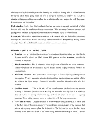 challenge to effective listening would be focusing our minds on hearing what is said rather than
the several other things going on in our lives at any given moment. To improve the skill, look
directly at the person talking. As you hear the words said, also start reading the body language.
Listen for tone and intonation.
Understanding: Rather than thinking about what you are going to say next, try to think of what
is being said from the standpoint of the communicator. Think of yourself as their advocate and
your purpose is to help everyone understand what the speaker is trying to communicate.
Evaluating: This involves appraising the message. Ask yourself, what are the implications of the
message, the applications, benefit or damage of the information? Responding: Acting on the
message. You will benefit little if you do not act on what you have heard.
Important Aspects of the Listening Process
a) Attention – At any one time there are many oral-auditory stimuli such that our mind has to
focus on specific stimuli and block others. This process is called attention. Attention is
selective or automatic.
i) Selective attention – This is sustained focus we give to information we deem important.
Selective attention can be obstructed by our mind’s instinct to pay automatic attention to
certain stimuli.
ii) Automatic attention – This is instinctive focus we give to stimuli signaling a change in our
surrounding. We give automatic attention to stimuli that we deem important or that which
we perceive to signal danger. Automatic attention, therefore, competes with selective
attention.
b) Working memory – This is the part of our consciousness that interprets and assigns
meaning to stimuli we pay attention to. We may use it without thinking about it. It looks for
shortcuts when processing information e.g. patterns of letters or words in assigning
meanings. The working memory works in conjunction with the long term memory.
c) Short term memory – Once information is interpreted in working memory, it is either sent
to the short term or long term memory. The short term memory is part of the memory that
acts as a temporary storage place for information. The information stored in short term
memory is that which we want to use immediately, but not necessarily in future. It is the
 