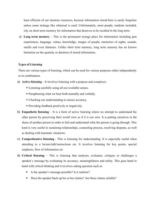 least efficient of our memory resources, because information stored here is easily forgotten
unless some strategy like rehearsal is used. Unfortunately, most people, students included,
rely on short term memory for information that deserves to be recalled in the long term.
d) Long term memory – This is the permanent storage place for information including past
experiences, language, values, knowledge, images of people, memories of sights, sounds,
smells and even fantasies. Unlike short term memory, long term memory has no known
limitation on the quantity or duration of stored information.
Types of Listening
There are various types of listening, which can be used for various purposes either independently
or in combination.
a) Active listening – It involves listening with a purpose and comprises:
 Listening carefully using all our available senses.
 Paraphrasing what we hear both mentally and verbally.
 Checking our understanding to ensure accuracy.
 Providing feedback positively or negatively.
b) Empathetic listening – It is a form of active listening where we attempt to understand the
other person by perceiving their world view as if it is our own. It is putting ourselves in the
shoes of another person in order to feel and understand what the person is going through. This
kind is very useful in sustaining relationships, counseling process, resolving disputes, as well
as dealing with traumatic situations.
c) Comprehensive listening - This is listening for understanding. It is especially useful when
attending to a lecture/talk/instructions etc. It involves listening for key points, special
emphasis, flow of information etc
d) Critical listening – This is listening that analyses, evaluates, critiques or challenges a
speaker’s message by evaluating its accuracy, meaningfulness and utility. This goes hand in
hand with critical thinking and it involves asking question such as:
 Is the speaker’s message possible? Is it realistic?
 Does the speaker back up his or her claims? Are these claims reliable?
 