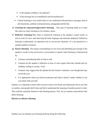  Is the speaker credible or an authority?
 Is the message free of contradiction and inconsistencies?
 Critical listening is very useful when we are confronted with persuasive messages such as
advertisements, political communications, propaganda and the like.
e) Listening for enjoyment/appreciative listening – This type of listening helps us to relax
like when we enjoy listening to, for instance, music.
f) Reflective Listening-This refers to attentively listening to the speaker’s actual words, as
well as tone of voice, and observing the body language and emotions displayed. Reflective
listening is particularly an important tool in one-on-one situations. It is not practical in a
speaker-audience situation.
g) Passive listening- This means concentrating at a low level and absorbing just enough of the
speaker’s words to stay involved in a conversation or speech. Such listening is characterized
by:
 Listeners remembering little of what is said
 Listeners let the speaker’s inflection or tone of voice signal when they should react by
nodding, smiling or saying, ―I see‖
 Listeners may suggest that the speaker has the listener’s attention, even though that may
not be the case
 It is appropriate when you listen for pleasure and when it doesn’t matter whether or not
you retain what you hear
Student, it is important to know that everyone wants to be heard and understood, but at one time
or another, most people don't listen and fail to understand the meaning of another person's words.
This could be caused by barriers to the listening process. Now, let us examine some barriers that
affect listening.
Barriers to effective listening
Student, you can sharpen your listening skills by doing the following:
 