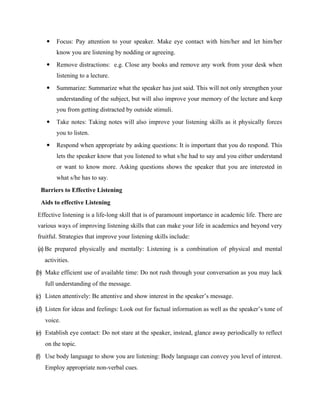  Focus: Pay attention to your speaker. Make eye contact with him/her and let him/her
know you are listening by nodding or agreeing.
 Remove distractions: e.g. Close any books and remove any work from your desk when
listening to a lecture.
 Summarize: Summarize what the speaker has just said. This will not only strengthen your
understanding of the subject, but will also improve your memory of the lecture and keep
you from getting distracted by outside stimuli.
 Take notes: Taking notes will also improve your listening skills as it physically forces
you to listen.
 Respond when appropriate by asking questions: It is important that you do respond. This
lets the speaker know that you listened to what s/he had to say and you either understand
or want to know more. Asking questions shows the speaker that you are interested in
what s/he has to say.
Barriers to Effective Listening
Aids to effective Listening
Effective listening is a life-long skill that is of paramount importance in academic life. There are
various ways of improving listening skills that can make your life in academics and beyond very
fruitful. Strategies that improve your listening skills include:
(a) Be prepared physically and mentally: Listening is a combination of physical and mental
activities.
(b) Make efficient use of available time: Do not rush through your conversation as you may lack
full understanding of the message.
(c) Listen attentively: Be attentive and show interest in the speaker’s message.
(d) Listen for ideas and feelings: Look out for factual information as well as the speaker’s tone of
voice.
(e) Establish eye contact: Do not stare at the speaker, instead, glance away periodically to reflect
on the topic.
(f) Use body language to show you are listening: Body language can convey you level of interest.
Employ appropriate non-verbal cues.
 