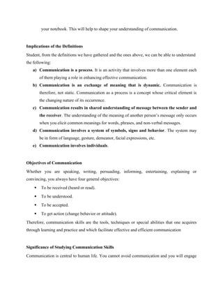 your notebook. This will help to shape your understanding of communication.
Implications of the Definitions
Student, from the definitions we have gathered and the ones above, we can be able to understand
the following:
a) Communication is a process. It is an activity that involves more than one element each
of them playing a role in enhancing effective communication.
b) Communication is an exchange of meaning that is dynamic. Communication is
therefore, not static. Communication as a process is a concept whose critical element is
the changing nature of its occurrence.
c) Communication results in shared understanding of message between the sender and
the receiver. The understanding of the meaning of another person’s message only occurs
when you elicit common meanings for words, phrases, and non-verbal messages.
d) Communication involves a system of symbols, signs and behavior. The system may
be in form of language, gesture, demeanor, facial expressions, etc.
e) Communication involves individuals.
Objectives of Communication
Whether you are speaking, writing, persuading, informing, entertaining, explaining or
convincing, you always have four general objectives:
 To be received (heard or read).
 To be understood.
 To be accepted.
 To get action (change behavior or attitude).
Therefore, communication skills are the tools, techniques or special abilities that one acquires
through learning and practice and which facilitate effective and efficient communication
Significance of Studying Communication Skills
Communication is central to human life. You cannot avoid communication and you will engage
 