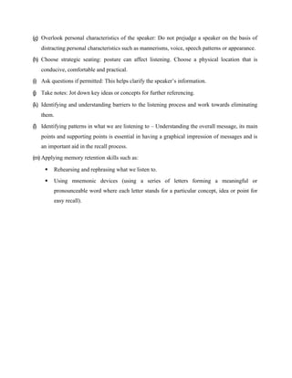 (g) Overlook personal characteristics of the speaker: Do not prejudge a speaker on the basis of
distracting personal characteristics such as mannerisms, voice, speech patterns or appearance.
(h) Choose strategic seating: posture can affect listening. Choose a physical location that is
conducive, comfortable and practical.
(i) Ask questions if permitted: This helps clarify the speaker’s information.
(j) Take notes: Jot down key ideas or concepts for further referencing.
(k) Identifying and understanding barriers to the listening process and work towards eliminating
them.
(l) Identifying patterns in what we are listening to – Understanding the overall message, its main
points and supporting points is essential in having a graphical impression of messages and is
an important aid in the recall process.
(m) Applying memory retention skills such as:
 Rehearsing and rephrasing what we listen to.
 Using mnemonic devices (using a series of letters forming a meaningful or
pronounceable word where each letter stands for a particular concept, idea or point for
easy recall).
 