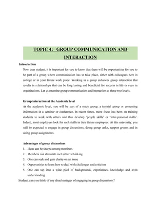 TOPIC 4: GROUP COMMUNICATION AND
INTERACTION
Introduction
Now dear student, it is important for you to know that there will be opportunities for you to
be part of a group where communication has to take place, either with colleagues here in
college or in your future work place. Working in a group enhances group interaction that
results in relationships that can be long lasting and beneficial for success in life or even in
organizations. Let us examine group communication and interaction at these two levels.
Group interaction at the Academic level
At the academic level, you will be part of a study group, a tutorial group or presenting
information in a seminar or conference. In recent times, more focus has been on training
students to work with others and thus develop ‘people skills’ or ‘inter-personal skills’.
Indeed, most employers look for such skills in their future employees. At this university, you
will be expected to engage in group discussions, doing group tasks, support groups and in
doing group assignments.
Advantages of group discussions
1. Ideas can be shared among members
2. Members can stimulate each other’s thinking
3. One can seek and gain clarity on an issue
4. Opportunities to learn how to deal with challenges and criticism
5. One can tap into a wide pool of backgrounds, experiences, knowledge and even
understanding
Student, can you think of any disadvantages of engaging in group discussions?
 