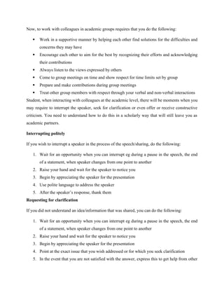 Now, to work with colleagues in academic groups requires that you do the following:
 Work in a supportive manner by helping each other find solutions for the difficulties and
concerns they may have
 Encourage each other to aim for the best by recognizing their efforts and acknowledging
their contributions
 Always listen to the views expressed by others
 Come to group meetings on time and show respect for time limits set by group
 Prepare and make contributions during group meetings
 Treat other group members with respect through your verbal and non-verbal interactions
Student, when interacting with colleagues at the academic level, there will be moments when you
may require to interrupt the speaker, seek for clarification or even offer or receive constructive
criticism. You need to understand how to do this in a scholarly way that will still leave you as
academic partners.
Interrupting politely
If you wish to interrupt a speaker in the process of the speech/sharing, do the following:
1. Wait for an opportunity when you can interrupt eg during a pause in the speech, the end
of a statement, when speaker changes from one point to another
2. Raise your hand and wait for the speaker to notice you
3. Begin by appreciating the speaker for the presentation
4. Use polite language to address the speaker
5. After the speaker’s response, thank them
Requesting for clarification
If you did not understand an idea/information that was shared, you can do the following:
1. Wait for an opportunity when you can interrupt eg during a pause in the speech, the end
of a statement, when speaker changes from one point to another
2. Raise your hand and wait for the speaker to notice you
3. Begin by appreciating the speaker for the presentation
4. Point at the exact issue that you wish addressed or for which you seek clarification
5. In the event that you are not satisfied with the answer, express this to get help from other
 