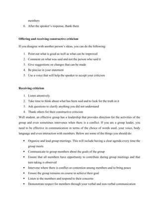members
6. After the speaker’s response, thank them
Offering and receiving constructive criticism
If you disagree with another person’s ideas, you can do the following:
1. Point out what is good as well as what can be improved
2. Comment on what was said and not the person who said it
3. Give suggestions on changes that can be made
4. Be precise in your statement
5. Use a voice that will help the speaker to accept your criticism
Receiving criticism
1. Listen attentively
2. Take time to think about what has been said and to look for the truth in it
3. Ask questions to clarify anything you did not understand
4. Thank others for their constructive criticism
Well student, an effective group has a leadership that provides direction for the activities of the
group and even sometimes intervenes when there is a conflict. If you are a group leader, you
need to be effective in communication in terms of the choice of words used, your voice, body
language and even interaction with members. Below are some of the things you should do:
 Organize and lead group meetings. This will include having a clear agenda every time the
group meets
 Communicate to group members about the goals of the group
 Ensure that all members have opportunity to contribute during group meetings and that
turn taking is observed
 Intervene where there is conflict or contention among members and to bring peace
 Ensure the group remains on course to achieve their goal
 Listen to the members and respond to their concerns
 Demonstrate respect for members through your verbal and non-verbal communication
 