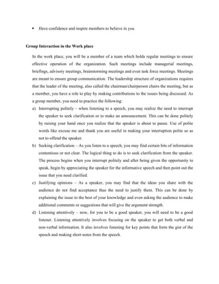  Have confidence and inspire members to believe in you
Group Interaction in the Work place
In the work place, you will be a member of a team which holds regular meetings to ensure
effective operation of the organization. Such meetings include managerial meetings,
briefings, advisory meetings, brainstorming meetings and even task force meetings. Meetings
are meant to ensure group communication. The leadership structure of organizations requires
that the leader of the meeting, also called the chairman/chairperson chairs the meeting, but as
a member, you have a role to play by making contributions to the issues being discussed. As
a group member, you need to practice the following:
a) Interrupting politely – when listening to a speech, you may realize the need to interrupt
the speaker to seek clarification or to make an announcement. This can be done politely
by raising your hand once you realize that the speaker is about to pause. Use of polite
words like excuse me and thank you are useful in making your interruption polite so as
not to offend the speaker.
b) Seeking clarification – As you listen to a speech, you may find certain bits of information
contentious or not clear. The logical thing to do is to seek clarification from the speaker.
The process begins when you interrupt politely and after being given the opportunity to
speak, begin by appreciating the speaker for the informative speech and then point out the
issue that you need clarified.
c) Justifying opinions – As a speaker, you may find that the ideas you share with the
audience do not find acceptance thus the need to justify them. This can be done by
explaining the issue to the best of your knowledge and even asking the audience to make
additional comments or suggestions that will give the argument strength.
d) Listening attentively – now, for you to be a good speaker, you will need to be a good
listener. Listening attentively involves focusing on the speaker to get both verbal and
non-verbal information. It also involves listening for key points that form the gist of the
speech and making short notes from the speech.
 