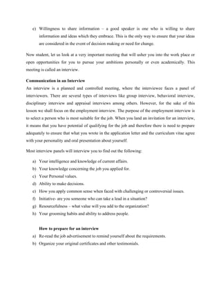 e) Willingness to share information – a good speaker is one who is willing to share
information and ideas which they embrace. This is the only way to ensure that your ideas
are considered in the event of decision making or need for change.
Now student, let us look at a very important meeting that will usher you into the work place or
open opportunities for you to pursue your ambitions personally or even academically. This
meeting is called an interview.
Communication in an Interview
An interview is a planned and controlled meeting, where the interviewee faces a panel of
interviewers. There are several types of interviews like group interview, behavioral interview,
disciplinary interview and appraisal interviews among others. However, for the sake of this
lesson we shall focus on the employment interview. The purpose of the employment interview is
to select a person who is most suitable for the job. When you land an invitation for an interview,
it means that you have potential of qualifying for the job and therefore there is need to prepare
adequately to ensure that what you wrote in the application letter and the curriculum vitae agree
with your personality and oral presentation about yourself.
Most interview panels will interview you to find out the following:
a) Your intelligence and knowledge of current affairs.
b) Your knowledge concerning the job you applied for.
c) Your Personal values.
d) Ability to make decisions.
e) How you apply common sense when faced with challenging or controversial issues.
f) Initiative- are you someone who can take a lead in a situation?
g) Resourcefulness – what value will you add to the organization?
h) Your grooming habits and ability to address people.
How to prepare for an interview
a) Re-read the job advertisement to remind yourself about the requirements.
b) Organize your original certificates and other testimonials.
 